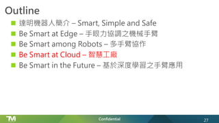 Confidential
Outline
n 達明機器人簡介 – Smart, Simple and Safe
n Be Smart at Edge – 手眼力協調之機械手臂
n Be Smart among Robots – 多手臂協作
n Be Smart at Cloud – 智慧工廠
n Be Smart in the Future – 基於深度學習之手臂應用
27
 