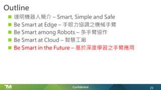 Confidential
Outline
n 達明機器人簡介 – Smart, Simple and Safe
n Be Smart at Edge – 手眼力協調之機械手臂
n Be Smart among Robots – 多手臂協作
n Be Smart at Cloud – 智慧工廠
n Be Smart in the Future – 基於深度學習之手臂應用
29
 