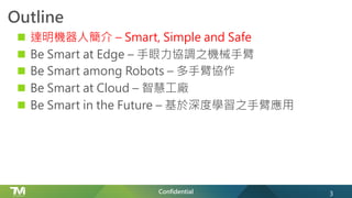 Confidential
Outline
n 達明機器人簡介 – Smart, Simple and Safe
n Be Smart at Edge – 手眼力協調之機械手臂
n Be Smart among Robots – 多手臂協作
n Be Smart at Cloud – 智慧工廠
n Be Smart in the Future – 基於深度學習之手臂應用
3
 