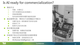 Confidential
Is AI ready for commercialization?
n 傳統作法
1. 相機、手臂校正
2. 物件3D建模或由CAD檔匯入
3. 辨識參數調整
4. 取物姿態教導與箱體防撞姿態迴避
n 產品變異性高，需與夾爪或吸嘴設計相配合
n 物體可能有一個到數個可取物的姿態
n 對稱性工件
n 點雲未必能完美成像
n 與手臂控制相關
n 箱體防撞，箱體越深越困難
n 到取物點的軌跡規劃
n 終端客戶無法忍受長時間的訓練與學習
n 簡單的教導、逐漸提高成功率
n HI (Human Intelligence) + AI
35
 