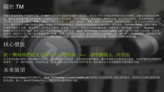 關於 TM
隸屬於廣達集團底下的廣明光電，於1999年成立至今通過多家國際大廠認證，並成為全球主要電腦週邊儲存產品供應商。面臨全球產業急速轉
型，廣明光電持續不斷的產業創新，長期耕耘產業市場的我們，深刻了解傳統工業型機器人帶來的不便，致力於改善現況，並希望將機器人技術
真正導入至各產業的應用。 因此，憑藉著卓越的研發能力，我們於2012年一舉踏入機器人研發領域，在研發的過程中，投入上百位專家學者的
努力，專注於提升自動化領域的發展，在總經理何世池的帶領下，短短四年的時間推出自創品牌─ 達明機器人Techman Robot，成為台灣第一
的協作型機器人先鋒；擁有高達九成的產品自製率，並搭載可與國外大廠媲美的視覺辨識系統，突破傳統工業型機器人的窠臼。Techman
Robot 品牌取自科技Tech，願景為提升並改善human人類的生活：Apply TECHnology to enrich huMAN Life等同於協作機器人的定義：在生產
線達到人機協同工作，讓人類遠離3K產業─骯髒、危險、辛苦的工作環境，並大規模提升生產效率。 在全球高呼工業4.0的同時，物聯網時代與
雲端運算的時代的來臨，我們專注於提升自動化領域的發展，讓協作機器人成為新時代的利器，創造世界改變的無限可能。
核心價值
從一開始我們就決定要走不一樣的路 ---- 達明機器人 何世池
在全球高度關注傳統工業型機器人的同時，協作機器人才剛起步，因為研發技術門檻高，讓許多要投入的廠商望之卻步。但我們毅然決然選擇投
身業界，一步一腳印從設計、研發到生產，高達九成的產品自製率是我們的要求，最扎實的基本功才能提供可靠的解決方案。
未來展望
如同Techman Robot品牌所闡述的：Apply TECHnology to enrich huMAN Life 我們致力於成為改善人類生活的推手，從專注於自動化領域的發
展為起點，踏入工業4.0智慧機械的核心，創造世界改變的無限可能。
 