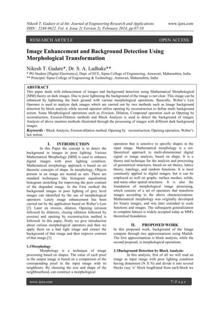 Nikesh T. Gadare et al Int. Journal of Engineering Research and Applications
ISSN : 2248-9622, Vol. 4, Issue 2( Version 2), February 2014, pp.07-10

RESEARCH ARTICLE

www.ijera.com

OPEN ACCESS

Image Enhancement and Background Detection Using
Morphological Transformation
Nikesh T. Gadare*, Dr. S. A. Ladhake**
* PG Student [Digital Electronics], Dept. of ECE, Sipna College of Engineering, Amravati, Maharashtra, India.
** Principal, Sipna College of Engineering & Technology, Amravati, Maharashtra, India

ABSTRACT
This paper deals with enhancement of images and background detection using Mathematical Morphological
[MM] theory on dark images. Due to poor lightening the background of the image is not clear. This image can be
enhanced by lightening the back ground with various morphological operations. Basically, Weber’s Law
Operator is used to analyze dark images which are carried out by two methods such as Image background
detection by block analysis while second operator utilize opening by reconstruction to define multi background
notion. Some Morphological operations such as (Erosion, Dilation, Compound operation such as Opening by
reconstruction, Erosion-Dilation method) and Block Analysis is used to detect the background of images.
Analysis of above mention methods illustrated through the processing of images with different dark background
images.
Keywords - Block Analysis, Erosion-dilation method, Opening by reconstruction, Opening operation, Weber’s
law notion.

I.

INTRODUCTION

In this Paper the concept is to detect the
background in images in poor lighting. Various
Mathematical Morphology [MM] is used to enhance
digital images with poor lighting condition.
Mathematical morphology approach is based on set
theoretic concepts of shape. In morphology, Objects
present in an image are treated as sets. There are
standard techniques like histogram equalization
histogram stretching for improving the poor contrast
of the degraded image. In the First method the
background images in poor lighting of grey level
images can identified by the use of morphological
operators. Lately image enhancement has been
carried out by the application based on Weber’s Law
[2]. Later on erosion, dilation, Opening (erosion
followed by dilation), closing (dilation followed by
erosion) and opening by reconstruction method is
followed. In this paper, firstly we give introduction
about various morphological operators and then we
apply them on a bad light image and extract the
background of that image and then improve contrast
of that image.[3]
1.1Morphology
Morphology is a technique of image
processing based on shapes. The value of each pixel
in the output image is based on a comparison of the
corresponding pixel in the input image with its
neighbours. By choosing the size and shape of the
neighbourhood, can construct a morphological
www.ijera.com

operation that is sensitive to specific shapes in the
input image. Mathematical morphology is a settheoretical approach to multi-dimensional digital
signal or image analysis, based on shape. It is a
theory and technique for the analysis and processing
of geometrical structures, based on set theory, lattice
theory, topology, and random functions. It is most
commonly applied to digital images, but it can be
employed as well on graphs, surface meshes, solids,
and many other spatial structures. It is also the
foundation of morphological image processing,
which consists of a set of operators that transform
images according to the above characterizations.
Mathematical morphology was originally developed
for binary images, and was later extended to scale
functions and images. The subsequent generalization
to complete lattices is widely accepted today as MM's
theoretical foundation.

II.

PROPOSED WORK

In this proposed work, background of the Image
compute through two approximations using Matlab.
The first approximations is block analysis, while the
second proposal, is morphological operations.
2.1Background Detection by Block Analysis:
In this analysis, first of all we will read an
image as input image with poor lighting condition
having dimension (N X N) and divide it into several
blocks (say ‘n’ block length)and from each block we

7|P age

 