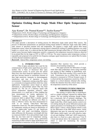 Ajay Kumar et al Int. Journal of Engineering Research and Applications
ISSN : 2248-9622, Vol. 4, Issue 2( Version 5), February 2014, pp.04-08

RESEARCH ARTICLE

www.ijera.com

OPEN ACCESS

Optimize Etching Based Single Mode Fiber Optic Temperature
Sensor
Ajay Kumar*, Dr. Pramod Kumar**, Sachin Kumar**
*(Department of ECE, World College of Technology and Management, Gurgaon,)
** (Department of ECE, World College of Technology and Management, Gurgaon,)
***(Department of ECE, World College of Technology and Management, Gurgaon,)

ABSTRACT
This paper presents a description of etching process for fabrication single mode optical fiber sensors. The
process of fabrication demonstrates an optimized etching based method to fabricate single mode fiber (SMF)
optic sensors in specified constant time and temperature. We propose a single mode optical fiber based
temperature sensor, where the temperature sensing region is obtained by etching its cladding diameter over small
length to a critical value. It is observed that the light transmission through etched fiber at 1550 nm wavelength
optical source becomes highly temperature sensitive, compared to the temperature insensitive behavior observed
in un-etched fiber for the range on 30ºC to 100ºC at 1550 nm. The sensor response under temperature cycling is
repeatable and, proposed to be useful for low frequency analogue signal transmission over optical fiber by means
of inline thermal modulation approach.
Keywords - Optical fiber, temperature sensor, wet etching.

I. INTRODUCTION
Fiber of glass and plastic have used for the
communication of light carrier signal from one end to
another, this is basic of theoretical fiber optic
communication system. In recent years the optical
fibers have also been found for application as sensor
and have become interest to researchers because of
their high sensitivity, immunity to electromagnetic
interference and ease of operation in harsh
environments. Temperature sensing using fiber optics
is a commonly investigated problem which has wider
applications. Temperature sensor based on optical
attenuation in side-polished optical fiber has been
reported [1]. The use of a reference liquid with
known temperature dependent refractive index
characteristics, in a small part of fiber cladding has
been demonstrated for similar application [2].
Temperature sensing through absorption of
evanescent field in optical fiber is another reported
technique [3]. Splicing two different core fibers to
make a reflective mirror, has been demonstrated to
work as an intrinsic Fabry-Perot fiber-optic
temperature sensor [4]. The other techniques reported
for temperature sensing are based on interference of
selective higher-order modes [5] and liquid-core
optical fiber with small core-cladding refractive
index difference [6]. Resonance wavelength shift due
to evanescent field [7, 8] in side polished single mode
fiber has also been used for temperature sensing.
Fiber-optic temperature sensor using polarization
maintaining D fiber etched in dilute hydrofluoric acid
and immersed in immersion oil [9], show temperature
www.ijera.com

dependent fiber insertion loss, which provide a
measure of surrounding temperature.
This paper presents the fabrication of single
mode fiber optic temperature sensor using controlled
wet etching of fiber cladding in hydrofluoric acid.
The SMF-28 fiber from corning, USA is used for this
work. Transmission loss in etched fiber to varying
diameters is measured at 1550 nm Newport source. It
is observed that the temperature sensitivity of fiber is
highest at a critical diameter obtained after etching.
Further the diameter from this critical value, lesser is
the temperature sensitivity of the sensor.

II. OPTIMIZE ETCHING PROCESS
FOR SINGLE MODE FIBER
Wet etching of optical fiber in hydrofluoric
acid is a simple technique, reported for making fiber
sensors. The wet etching technique though simple,
but is practically full of technical challenges. The
primary reason being small cladding dimension of
single mode fiber, which require precise control over
wet etching during the sensor fabrication process and
require precaution over breaking due to its flexibility.
Below figure-1 shows a block diagram which is used
for the fabrication of the SMF based sensors. Initial
fabrication step goes by removing some portion of
SMF plastic jacket (upto1 cm) with refractive index
of core and cladding 1.4682 and 1.4629 respectively,
after then it is fixed on a glass slide (area 7.5cm X
2.5cm) and placed above the temperature controller
which is used for maintaining the constant
temperatures.
4|P age

 