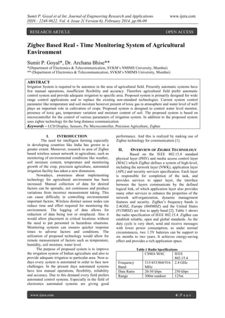 Sumit P. Goyal et al Int. Journal of Engineering Research and Applications
ISSN : 2248-9622, Vol. 4, Issue 2( Version 6), February 2014, pp.06-09
RESEARCH ARTICLE

www.ijera.com

OPEN ACCESS

Zigbee Based Real - Time Monitoring System of Agricultural
Environment
Sumit P. Goyal*, Dr. Archana Bhise**
*(Department of Electronics & Telecommunication, SVKM‟s NMIMS University, Mumbai)
** (Department of Electronics & Telecommunication, SVKM‟s NMIMS University, Mumbai)

ABSTRACT
Irrigation System is required to be automize in the area of agricultural field. Presently automatic systems have
few manual operations, insufficient flexibility and accuracy. Therefore agricultural field prefer automatic
control system and provide adequate irrigation to specific area. Proposed system is primarily designed for wide
range control applications and to replace the existing non-standard technologies. Current system control
parameter like temperature and soil moisture however present of toxic gas in atmosphere and water level of well
plays an important role in cultivation of crops. Proposed system is designed to control water level monitor,
presence of toxic gas, temperature variation and moisture content of soil. The proposed system is based on
microcontroller for the control of various parameters of irrigation system. In addition to the proposed system
uses zigbee technology for the long distance communication.
Keywords – LCD Display, Sensors, Pic Microcontroller, Precision Agriculture, Zigbee
I.
INTRODUCTION
The need for intelligent farming especially
in developing countries like India has grown to a
greater extent. Moreover, research in area of Zigbee
based wireless sensor network in agriculture, such as
monitoring of environmental conditions like weather,
soil moisture content, temperature and monitoring
growth of the crop, precision agriculture, automated
irrigation facility has taken a new dimension.
Nowadays, awareness about implementing
technology for agricultural environment has been
increased. Manual collection of data for desired
factors can be sporadic, not continuous and produce
variations from incorrect measurement taking. This
can cause difficulty in controlling environmental
important factors. Wireless distinct sensor nodes can
reduce time and effort required for monitoring the
environment. The logging of data allows for
reduction of data being lost or misplaced. Also it
would allow placement in critical locations without
the need to put personnel in hazardous situations.
Monitoring systems can ensures quicker response
times to adverse factors and conditions. The
utilization of proposed technology would allow for
remote measurement of factors such as temperature,
humidity, soil moisture, water level.
The purpose of proposed system is to improve
the irrigation system of Indian agriculture and also to
provide adequate irrigation to particular area. Now-adays every system is automated in order to face new
challenges. In the present days automated systems
have less manual operations, flexibility, reliability
and accuracy. Due to this demand every field prefers
automated control systems. Especially in the field of
electronics automated systems are giving good
www.ijera.com

performance. And this is realized by making use of
Zigbee technology for communication [1].

II.

OVERVIEW OF ZIGBEE TECHNOLOGY

Based on the IEEE 802.15.4 standard
physical layer (PHY) and media access control layer
(MAC) which ZigBee defines a system of high-level,
including the network layer (NWK), application layer
(APL) and security services specification. Each layer
is responsible for completion of the task, and
provides services to upper layer, the interface
between the layers communicate by the defined
logical link, of which application layer also provides
many other services to enhance the properties of the
network self-organization, dynamic management
features and security. ZigBee‟s frequency bands is
2.4GHZ, Europe (868MHZ) and the United States
(915MHZ) are free to apply band [2]. Table 1 shows
the radio specification of IEEE 802.15.4. ZigBee can
establish reliable, open and global standards. As the
duty cycle is very short, send and receive messages
with lower power consumption, so under normal
circumstances, two 1.5V batteries can be support to
six months to two years. It achieves energy-saving
effect and provides a rich application space.
Table 1 Radio Specifications

CSMA MAC
Frequency
Band
Data Rates
Range

315/433/868/916
MHz
20-50 kbps
300m outdoor

IEEE
802.15.4
2.4 GHz
250 kbps
125m

6|P age

 