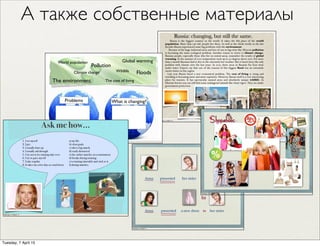 Russia: changing, but still the same.
Russia is the biggest country in the world. It takes the 8th place of the world
population. More than 146 mil. people live there. As well as the whole world, in the last
decades Russia experienced some big problems with the environment.
Because of the huge industrial areas and lots of cars in big cities like Moscow pollution
is becoming the main ecological problem. Another reason to worry is climate change.
Russian people, especially those who live in central areas, remember the results of global
warming. In the summer of 2010 temperature went up to 40 degrees above zero. For more
than a month Russians had to live in the extremely hot weather. But it hasn’t been the only
problem with climate over the last years. In 2013, three areas in Russian Far East went
under water. Experts say that one of the reasons of this biggest ﬂood was an extremely
snowy winter in this region.
Last year Russia faced a new economical problem. The cost of living is rising and
travelling is becoming more and more expensive. However, Russia itself is a very interesting
place for tourists. It has spectacular natural areas and absolutely unique wildlife. In
Siberian forests you can still ﬁnd some endangered animals like Amur tigers. They are under
government protection.
Saturday, 21 March 15
А также собственные материалы
Anna her sister a new dress
Anna her sistera new dress
presented
presented
to
to
Saturday, 21 March 15
Saturday, 21 March 15
Problems What is changing?
Floods
Pollution
The cost of livingThe environment
Climate change
World population
Wildlife
Global warming
Saturday, 21 March 15 a) my life.
b) clear goals.
c) after a big match.
d) easily distracted.
e) the earlier matches in a tournament.
d) breaks during training.
e) a training timetable and stick to it.
f) during matches.
1. I set myself
2. I get
3. I usually draw up
4. I usually sail through
5. I try not to let training take over
6. I try to pace myself
7. I take regular
8. It takes me a few days to wind down
Ask me how...
Saturday, 21 March 15
Tuesday, 7 April 15
 