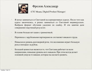 ✦ Я начал заниматься со Светланой на корпоративных курсах. После того как
курсы закончились, я решил заниматься со Светланой индивидуально.
Выбрали формат обучения удаленно по скайпу. И эти занятия дали
совершенно ощутимый результат.
✦ В голове больше нет каши с грамматикой.
✦ Переписка с зарубежными партнерами не составляет никакого труда.
✦ Повысился уровень разговорной речи, что несомненно играет большую
роль в поездках за рубеж.
✦ Большой ценностью является то, что Светлана работает по всем
направленям, повышая уровень всех навыков. При этом всегда делает
основной упор на те навыки, которые вы желаете развить.
✦ Фролов Александр
✦ (СТС Медиа, Digital Product Manager)
Tuesday, 7 April 15
 