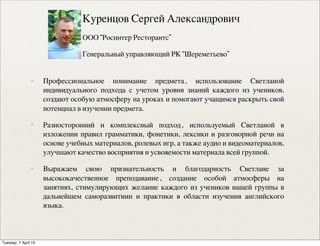 ✦ Профессиональное понимание предмета, использование Светланой
индивидуального подхода с учетом уровня знаний каждого из учеников,
создают особую атмосферу на уроках и помогают учащимся раскрыть свой
потенциал в изучении предмета.
✦ Разносторонний и комплексный подход, используемый Светланой в
изложении правил грамматики, фонетики, лексики и разговорной речи на
основе учебных материалов, ролевых игр, а также аудио и видеоматериалов,
улучшают качество восприятия и усвояемости материала всей группой.
✦ Выражаем свою признательность и благодарность Светлане за
высококачественное преподавание, создание особой атмосферы на
занятиях, стимулирующих желание каждого из учеников нашей группы в
дальнейшем саморазвитиии и практики в области изучения английского
языка.
Куренцов Сергей Александрович
ООО “Росинтер Ресторантс”
Генеральный управляющий РК “Шереметьево”
Tuesday, 7 April 15
 