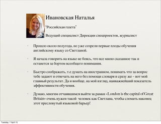 ✦ Прошло около полугода, но уже созрели первые плоды обучения
английскому языку со Светланой.
✦ Я начала говорить на языке не боясь, что все мною сказанное так и
останется за бортом всеобщего понимания.  
✦ Быстро соображать, т.е думать на иностранном, понимать что за вопрос
тебе задают и отвечать на него без помощи словаря и сразу же – вот мой
главный результат. Да и вообще, на мой взгляд, наиважнейший показатель
эффективности обучения.  
✦ Думаю, многим отчаявшимся выйти за рамки «London is the capital of Great
Britain» очень нужен такой  человек как Светлана, чтобы сломать наконец
этот пресловутый языковой барьер!
Ивановская Наталья
“Российская газета”
Ведущий специалист Дирекции спецпроектов, журналист
Tuesday, 7 April 15
 