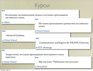 Курсы:
2012
✦ Advanced Grammar
at Denis School
2011
✦ Андрогогика, методика преподавания иностранного языка
взрослым.
at Denis School
2014
✦ Когнитивно-мотивационный подход в методике преподавания
английского языка.
at Alibra
2013
✦ Методика преподавания грамматики английского
языка.
at Denis School
2012
✦ Communicative teaching for the ESL/EFL Classroom
at ELT advantage
2010
✦ Мастер-класс "Публичное выступление"
at Best4Next
Tuesday, 7 April 15
 
