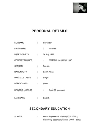 PERSONAL DETAILS
SURNAME : Govender
FIRST NAME : Miranda
DATE OF BIRTH : 04 July 1992
CONTACT NUMBER : 0812826916/ 031 5021357
GENDER : Female
NATIONALITY : South Africa
MARITAL STATUS : Single
DEPENDANTS : None
DRIVER’S LICENCE : Code 08 (own car)
LANGUAGE : English
SECONDARY EDUCATION
SCHOOL : Mount Edgecombe Private (2006 – 2007)
Greenbury Secondary School (2008 – 2010)
 