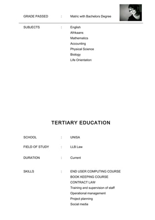 GRADE PASSED : Matric with Bachelors Degree
SUBJECTS : English
Afrikaans
Mathematics
Accounting
Physical Science
Biology
Life Orientation
TERTIARY EDUCATION
SCHOOL : UNISA
FIELD OF STUDY : LLB Law
DURATION : Current
SKILLS : END USER COMPUTING COURSE
BOOK KEEPING COURSE
CONTRACT LAW
Training and supervision of staff
Operational management
Project planning
Social media
 