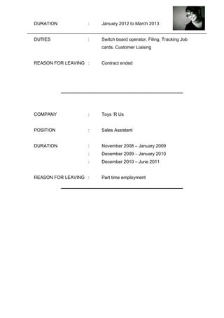 DURATION : January 2012 to March 2013
DUTIES : Switch board operator, Filing, Tracking Job
cards. Customer Liaising
REASON FOR LEAVING : Contract ended
COMPANY : Toys ‘R Us
POSITION : Sales Assistant
DURATION : November 2008 – January 2009
: December 2009 – January 2010
: December 2010 – June 2011
REASON FOR LEAVING : Part time employment
 