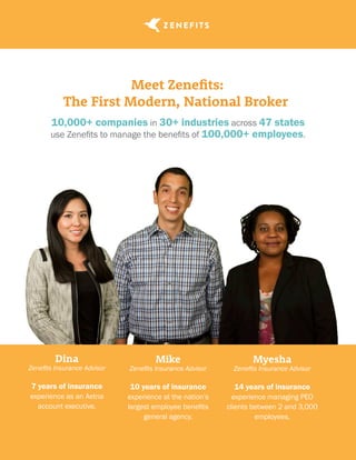 Meet Zenefits:
The First Modern, National Broker
10,000+ companies in 30+ industries across 47 states
use Zenefits to manage the benefits of 100,000+ employees.
Dina
Zenefits Insurance Advisor
7 years of insurance
experience as an Aetna
account executive.
Mike
Zenefits Insurance Advisor
10 years of insurance
experience at the nation’s
largest employee benefits
general agency.
Myesha
Zenefits Insurance Advisor
14 years of insurance
experience managing PEO
clients between 2 and 3,000
employees.
 