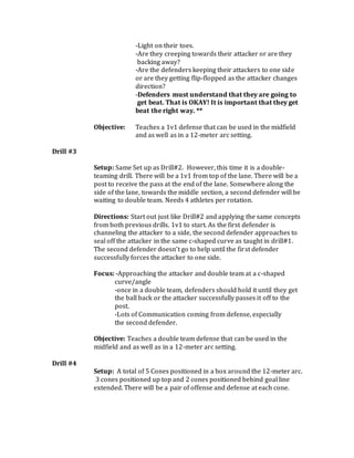 -Light on their toes.
-Are they creeping towards their attacker or are they
backing away?
-Are the defenders keeping their attackers to one side
or are they getting flip-flopped as the attacker changes
direction?
-Defenders must understand that they are going to
get beat. That is OKAY! It is important that they get
beat the right way. **
Objective: Teaches a 1v1 defense that can be used in the midfield
and as well as in a 12-meter arc setting.
Drill #3
Setup: Same Set up as Drill#2. However, this time it is a double-
teaming drill. There will be a 1v1 from top of the lane. There will be a
post to receive the pass at the end of the lane. Somewhere along the
side of the lane, towards the middle section, a second defender will be
waiting to double team. Needs 4 athletes per rotation.
Directions: Start out just like Drill#2 and applying the same concepts
from both previous drills. 1v1 to start. As the first defender is
channeling the attacker to a side, the second defender approaches to
seal off the attacker in the same c-shaped curve as taught in drill#1.
The second defender doesn’t go to help until the first defender
successfully forces the attacker to one side.
Focus: -Approaching the attacker and double team at a c-shaped
curve/angle
-once in a double team, defenders should hold it until they get
the ball back or the attacker successfully passes it off to the
post.
-Lots of Communication coming from defense, especially
the second defender.
Objective: Teaches a double team defense that can be used in the
midfield and as well as in a 12-meter arc setting.
Drill #4
Setup: A total of 5 Cones positioned in a box around the 12-meter arc.
3 cones positioned up top and 2 cones positioned behind goal line
extended. There will be a pair of offense and defense at each cone.
 
