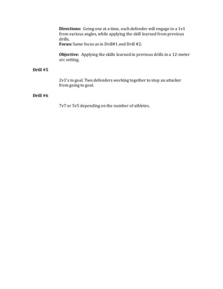 Directions: Going one at a time, each defender will engage in a 1v1
from various angles, while applying the skill learned from previous
drills.
Focus: Same focus as in Drill#1 and Drill #2.
Objective: Applying the skills learned in previous drills in a 12-meter
arc setting.
Drill #5
2v1’s to goal. Two defenders working together to stop an attacker
from going to goal.
Drill #6
7v7 or 5v5 depending on the number of athletes.
 