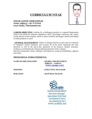 CURRICULUM VITAE
OMAR LOTFIE MOHAMMAD
Mobile: JORDAN: +962 79 5975645
Email: basha_70@hotmail.com
CAREER OBJECTIVE: Looking for a challenging position in a reputed Organization
where I can utilize my academic capabilities, skills , knowledge, experience and carrier
for the interest of the company which in return would be advantages, benefit and helpful
to build prospective career.
GENERAL MANAGEMENT: Ability to manage both the revenue and cost elements
of company's income statement, and oversees all of the firm's marketing and sales
functions as well as the day-to-day operations of the business. Quality assurance.
Leading or coordinating the strategic planning functions of the company.
Having Communicate values, strategies, and objectives, assign accountabilities, appraise
job results.
PROFESSIONAL WORK EXPERIENCE:
NAME OF ORGANIZATION : ARABILA RECRUITMENT
JORDAN – AMMAN
WWW.ARABILA.NET
POSITION : EXECUTIVE MANAGER
DURATION : (01/07/2014) TO DATE
 