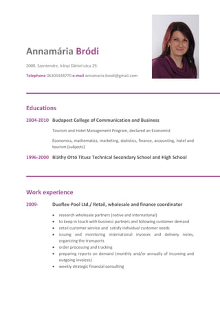 Annamária Bródi
2000. Szentendre, Irányi Dániel utca 29.
Telephone 06305928770 e-mail annamaria.brodi@gmail.com
Educations
2004-2010 Budapest College of Communication and Business
Tourism and Hotel Management Program, declared an Economist
Economics, mathematics, marketing, statistics, finance, accounting, hotel and
tourism (subjects)
1996-2000 Bláthy Ottó Titusz Technical Secondary School and High School
Work experience
2009- Duoflex-Pool Ltd./ Retail, wholesale and finance coordinator
 research wholesale partners (native and international)
 to keep in touch with business partners and following customer demand
 retail customer service and satisfy individual customer needs
 issuing and monitoring international invoices and delivery notes,
organizing the transports
 order processing and tracking
 preparing reports on demand (monthly and/or annually of incoming and
outgoing invoices)
 weekly strategic financial consulting
 