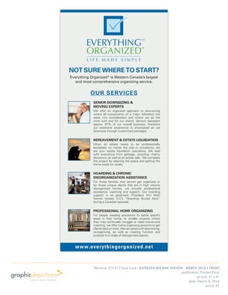 publication: Printed Piece
ad size: 4” x 9”
date: March 4, 2016
proof: #1
www.everythingorganized.net
NOT SURE WHERE TO START?
Everything Organized* is Western Canada’s largest
and most comprehensive organizing service.
SENIOR DOWNSIZING &
MOVING EXPERTS
We offer an organized approach to downsizing
where all components of a major relocation are
taken into consideration and where we do the
work with and for our clients. Seniors represent
approx. 87% of our overall business, therefore
our extensive experience is showcased as we
downsize through customized packages.
BEREAVEMENT & ESTATE LIQUIDATION
When an estate needs to be professionally
liquidated, no matter the size or complexity, we
are your estate liquidation specialists. We deal
with everything from garbage, recycling, charity
donations, as well as an estate sale. We complete
the project by cleaning the space and getting the
home ready for resale.
HOARDING & CHRONIC
DISORGANIZATION ASSISTANCE
For those families that cannot get organized or
for those unique clients that are in high volume
disorganized homes, we provide professional
assistance, coaching and support. Our hoarding
support is so advanced, President Kim Watt
Senner hosted TLC’s “Hoarding: Buried Alive”
during a Canadian episode.
PROFESSIONAL HOME ORGANIZING
For people needing assistance to tackle speciﬁc
areas in their home, or smaller projects where
they may continually struggle or need one-on-one
coaching, we offer home organizing sessions to get
clients back on track. We can assist with downsizing,
re-organizing, as well as creating function and
purpose to a range of disorganized spaces.
OUR SERVICES
filename: EO1972 Rack Card - KATHLEEN BOLAND VERSION - MARCH 2016 • FRONT
 