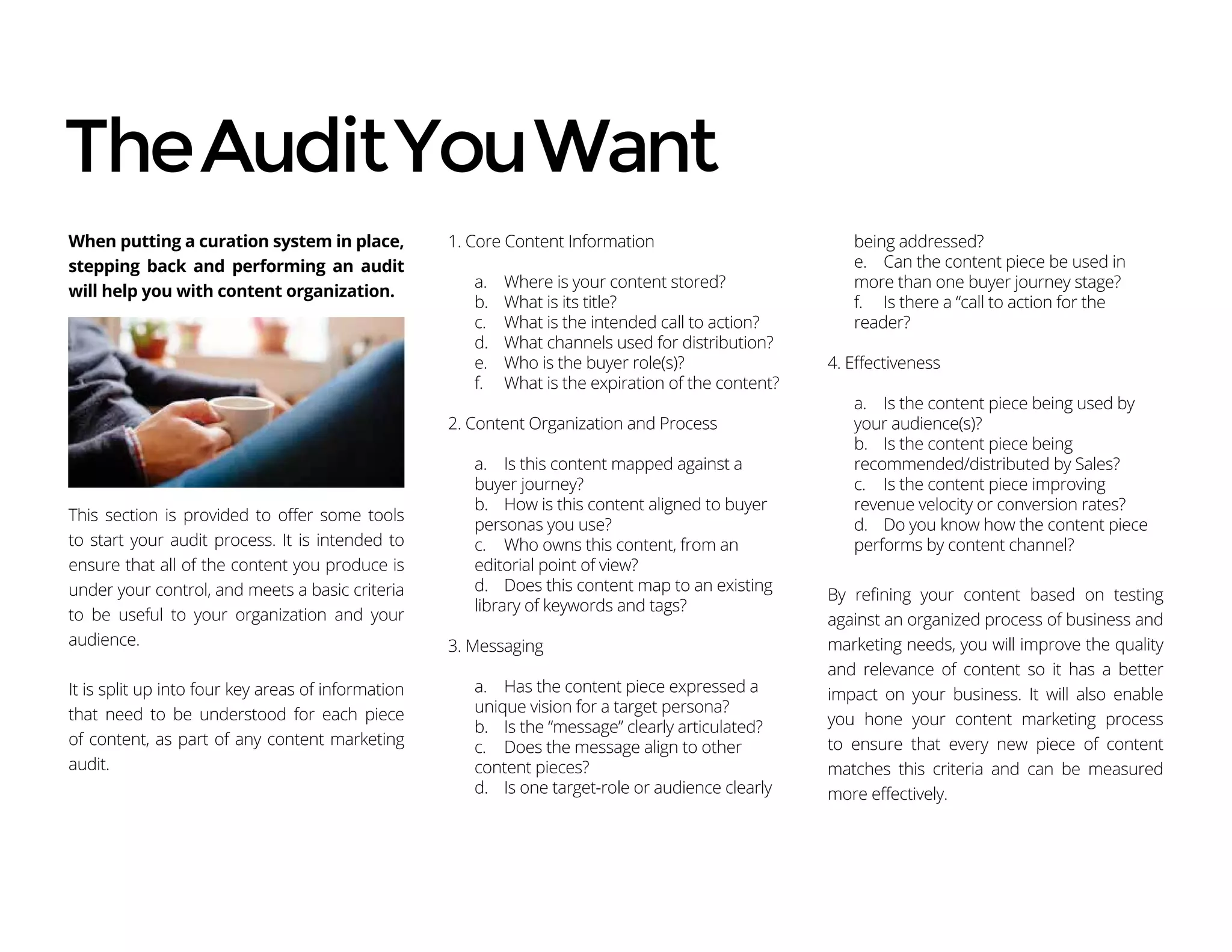 When putting a curation system in place,
stepping back and performing an audit
will help you with content organization.
This section is provided to offer some tools
to start your audit process. It is intended to
ensure that all of the content you produce is
under your control, and meets a basic criteria
to be useful to your organization and your
audience.
It is split up into four key areas of information
that need to be understood for each piece
of content, as part of any content marketing
audit.
1. Core Content Information
a.	 Where is your content stored?
b.	 What is its title?
c.	 What is the intended call to action?
d.	 What channels used for distribution?
e.	 Who is the buyer role(s)?
f.	 What is the expiration of the content?
2. Content Organization and Process
a.	 Is this content mapped against a
buyer journey?
b.	 How is this content aligned to buyer
personas you use?
c.	 Who owns this content, from an
editorial point of view?
d.	 Does this content map to an existing
library of keywords and tags?
3. Messaging
a.	 Has the content piece expressed a
unique vision for a target persona?
b.	 Is the “message” clearly articulated?
c.	 Does the message align to other
content pieces?
d.	 Is one target-role or audience clearly
being addressed?
e.	 Can the content piece be used in
more than one buyer journey stage?
f.	 Is there a “call to action for the
reader?
4. Effectiveness
a.	 Is the content piece being used by
your audience(s)?
b.	 Is the content piece being
recommended/distributed by Sales?
c.	 Is the content piece improving
revenue velocity or conversion rates?
d.	 Do you know how the content piece
performs by content channel?
By refining your content based on testing
against an organized process of business and
marketing needs, you will improve the quality
and relevance of content so it has a better
impact on your business. It will also enable
you hone your content marketing process
to ensure that every new piece of content
matches this criteria and can be measured
more effectively.
TheAuditYouWant
 