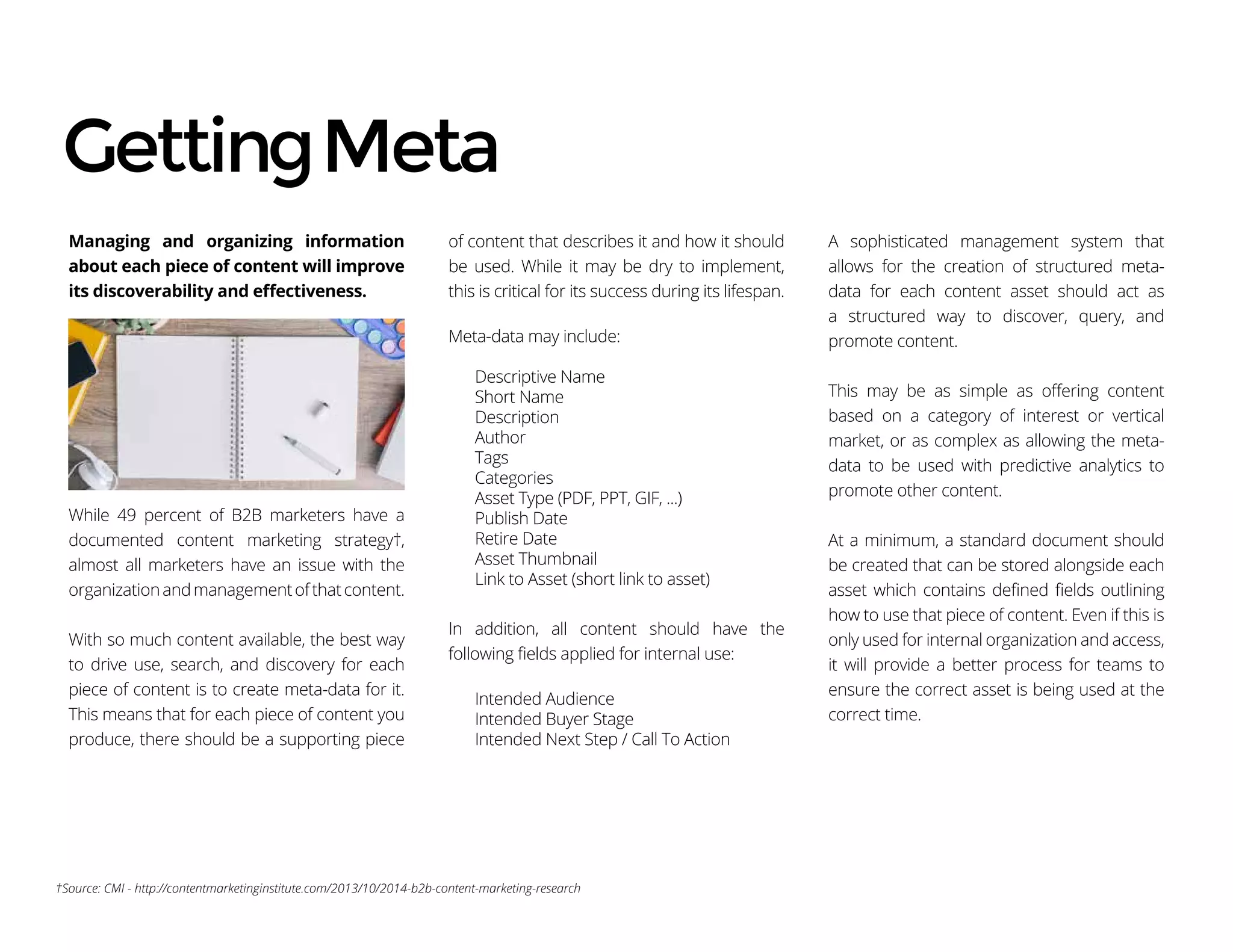 Managing and organizing information
about each piece of content will improve
its discoverability and effectiveness.
While 49 percent of B2B marketers have a
documented content marketing strategy†,
almost all marketers have an issue with the
organizationandmanagementofthatcontent.
With so much content available, the best way
to drive use, search, and discovery for each
piece of content is to create meta-data for it.
This means that for each piece of content you
produce, there should be a supporting piece
of content that describes it and how it should
be used. While it may be dry to implement,
this is critical for its success during its lifespan.
Meta-data may include:
Descriptive Name
Short Name
Description
Author
Tags
Categories
Asset Type (PDF, PPT, GIF, ...)
Publish Date
Retire Date
Asset Thumbnail
Link to Asset (short link to asset)
In addition, all content should have the
following fields applied for internal use:
Intended Audience
Intended Buyer Stage
Intended Next Step / Call To Action
A sophisticated management system that
allows for the creation of structured meta-
data for each content asset should act as
a structured way to discover, query, and
promote content.
This may be as simple as offering content
based on a category of interest or vertical
market, or as complex as allowing the meta-
data to be used with predictive analytics to
promote other content.
At a minimum, a standard document should
be created that can be stored alongside each
asset which contains defined fields outlining
how to use that piece of content. Even if this is
only used for internal organization and access,
it will provide a better process for teams to
ensure the correct asset is being used at the
correct time.
GettingMeta
†Source: CMI - http://contentmarketinginstitute.com/2013/10/2014-b2b-content-marketing-research
 