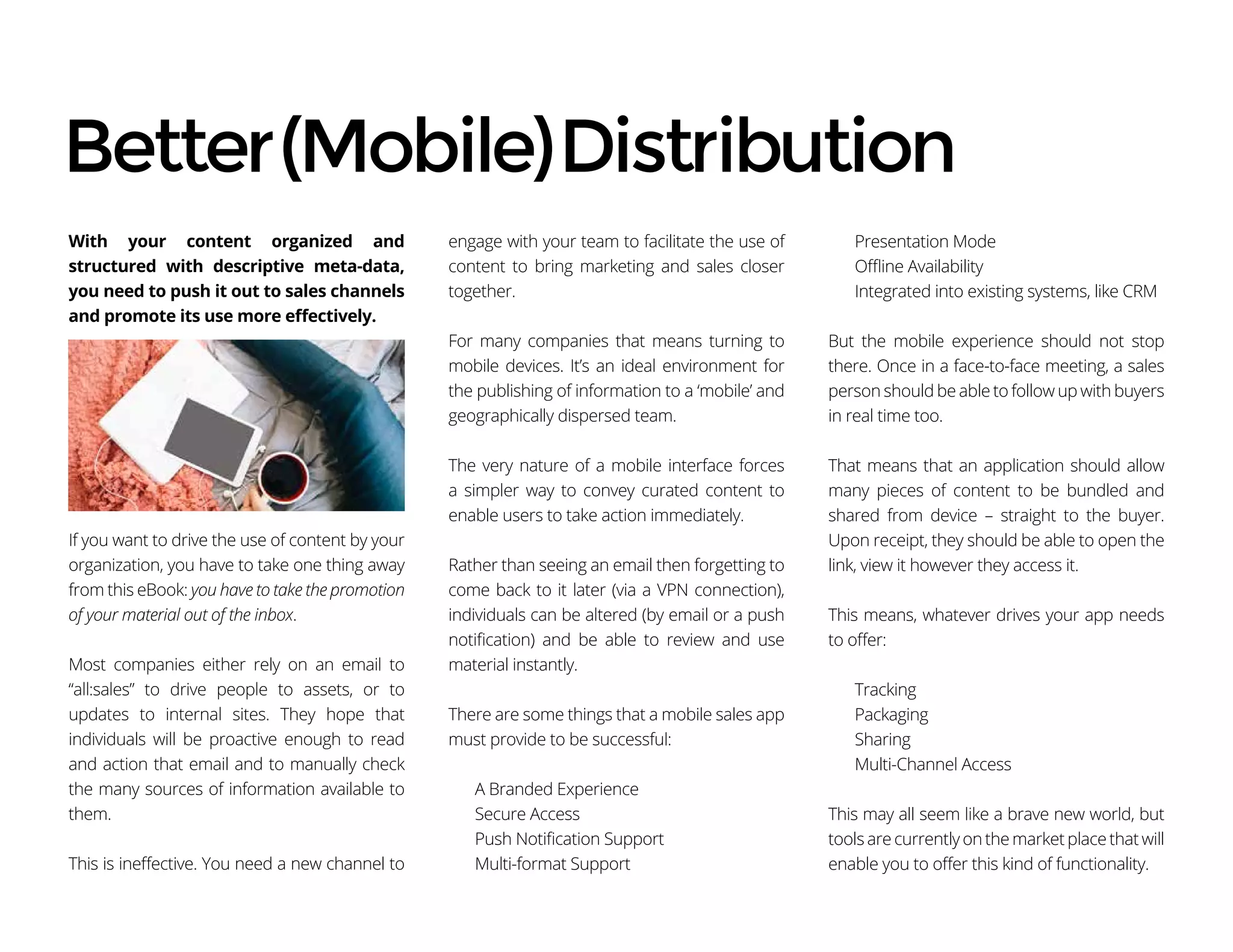 With your content organized and
structured with descriptive meta-data,
you need to push it out to sales channels
and promote its use more effectively.
If you want to drive the use of content by your
organization, you have to take one thing away
from this eBook: you have to take the promotion
of your material out of the inbox.
Most companies either rely on an email to
“all:sales” to drive people to assets, or to
updates to internal sites. They hope that
individuals will be proactive enough to read
and action that email and to manually check
the many sources of information available to
them.
This is ineffective. You need a new channel to
engage with your team to facilitate the use of
content to bring marketing and sales closer
together.
For many companies that means turning to
mobile devices. It’s an ideal environment for
the publishing of information to a ‘mobile’ and
geographically dispersed team.
The very nature of a mobile interface forces
a simpler way to convey curated content to
enable users to take action immediately.
Rather than seeing an email then forgetting to
come back to it later (via a VPN connection),
individuals can be altered (by email or a push
notification) and be able to review and use
material instantly.
There are some things that a mobile sales app
must provide to be successful:
A Branded Experience
Secure Access
Push Notification Support
Multi-format Support
Presentation Mode
Offline Availability
Integrated into existing systems, like CRM
But the mobile experience should not stop
there. Once in a face-to-face meeting, a sales
person should be able to follow up with buyers
in real time too.
That means that an application should allow
many pieces of content to be bundled and
shared from device – straight to the buyer.
Upon receipt, they should be able to open the
link, view it however they access it.
This means, whatever drives your app needs
to offer:
Tracking
Packaging
Sharing
Multi-Channel Access
This may all seem like a brave new world, but
tools are currently on the market place that will
enable you to offer this kind of functionality.
Better(Mobile)Distribution
 