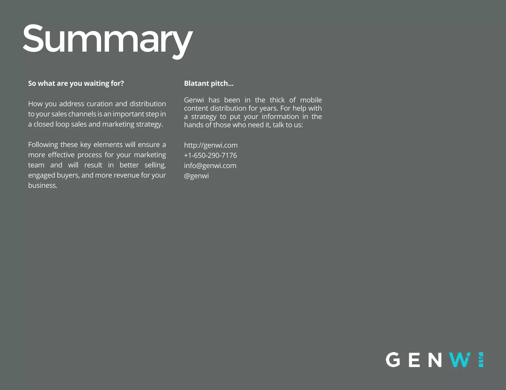 Summary
Blatant pitch...
Genwi has been in the thick of mobile
content distribution for years. For help with
a strategy to put your information in the
hands of those who need it, talk to us:
http://genwi.com
+1-650-290-7176
info@genwi.com
@genwi
So what are you waiting for?
How you address curation and distribution
toyoursaleschannelsisanimportantstepin
a closed loop sales and marketing strategy.
Following these key elements will ensure a
more effective process for your marketing
team and will result in better selling,
engaged buyers, and more revenue for your
business.
 