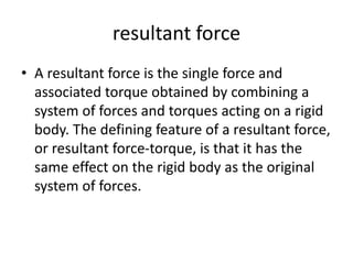 resultant force
• A resultant force is the single force and
associated torque obtained by combining a
system of forces and torques acting on a rigid
body. The defining feature of a resultant force,
or resultant force-torque, is that it has the
same effect on the rigid body as the original
system of forces.
 