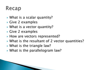  What is a scalar quantity?
 Give 2 examples
 What is a vector quantity?
 Give 2 examples
 How are vectors represented?
 What is the resultant of 2 vector quantities?
 What is the triangle law?
 What is the parallelogram law?
 