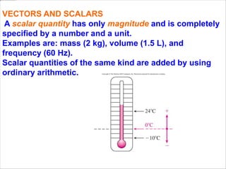 VECTORS AND SCALARS
A scalar quantity has only magnitude and is completely
specified by a number and a unit.
Examples are: mass (2 kg), volume (1.5 L), and
frequency (60 Hz).
Scalar quantities of the same kind are added by using
ordinary arithmetic.
 