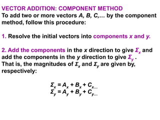 VECTOR ADDITION: COMPONENT METHOD
To add two or more vectors A, B, C,… by the component
method, follow this procedure:
1. Resolve the initial vectors into components x and y.
2. Add the components in the x direction to give Σx and
add the components in the y direction to give Σy .
That is, the magnitudes of Σx and Σy are given by,
respectively:
Σx = Ax + Bx + Cx…
Σy = Ay + By + Cy…
 