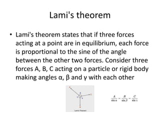 Lami's theorem
• Lami's theorem states that if three forces
acting at a point are in equilibrium, each force
is proportional to the sine of the angle
between the other two forces. Consider three
forces A, B, C acting on a particle or rigid body
making angles α, β and γ with each other
 