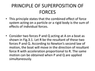 PRINCIPLE OF SUPERPOSITION OF
FORCES
• This principle states that the combined effect of force
system acting on a particle or a rigid body is the sum of
effects of individual forces.
• Consider two forces P and Q acting at A on a boat as
shown in Fig.3.1. Let R be the resultant of these two
forces P and Q. According to Newton’s second law of
motion, the boat will move in the direction of resultant
force R with acceleration proportional to R. The same
motion can be obtained when P and Q are applied
simultaneously.
 