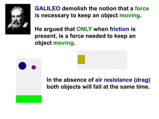 GALILEO demolish the notion that a force
is necessary to keep an object moving.
He argued that ONLY when friction is
present, is a force needed to keep an
object moving.
In the absence of air resistance (drag)
both objects will fall at the same time.
 