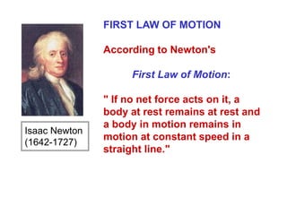FIRST LAW OF MOTION
According to Newton's
First Law of Motion:
" If no net force acts on it, a
body at rest remains at rest and
a body in motion remains in
motion at constant speed in a
straight line."
Isaac Newton
(1642-1727)
 