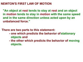NEWTON'S FIRST LAW OF MOTION
"An object at rest tends to stay at rest and an object
in motion tends to stay in motion with the same speed
and in the same direction unless acted upon by an
unbalanced force."
There are two parts to this statement:
- one which predicts the behavior ofstationary
objects and
- the other which predicts the behavior of moving
objects.
 
