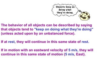 The behavior of all objects can be described by saying
that objects tend to "keep on doing what they're doing"
(unless acted upon by an unbalanced force).
If at rest, they will continue in this same state of rest.
If in motion with an eastward velocity of 5 m/s, they will
continue in this same state of motion (5 m/s, East).
 