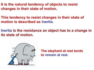 It is the natural tendency of objects to resist
changes in their state of motion.
This tendency to resist changes in their state of
motion is described as inertia.
Inertia is the resistance an object has to a change in
its state of motion.
The elephant at rest tends
to remain at rest.
 