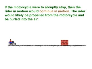 If the motorcycle were to abruptly stop, then the
rider in motion would continue in motion. The rider
would likely be propelled from the motorcycle and
be hurled into the air.
 