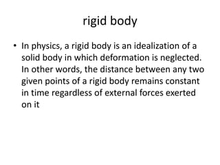 rigid body
• In physics, a rigid body is an idealization of a
solid body in which deformation is neglected.
In other words, the distance between any two
given points of a rigid body remains constant
in time regardless of external forces exerted
on it
 