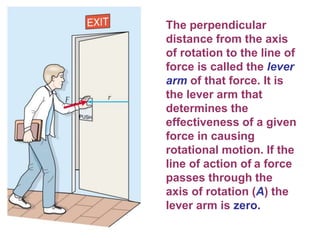 The perpendicular
distance from the axis
of rotation to the line of
force is called the lever
arm of that force. It is
the lever arm that
determines the
effectiveness of a given
force in causing
rotational motion. If the
line of action of a force
passes through the
axis of rotation (A) the
lever arm is zero.
 