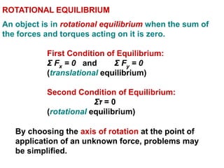 ROTATIONAL EQUILIBRIUM
An object is in rotational equilibrium when the sum of
the forces and torques acting on it is zero.
First Condition of Equilibrium:
Σ Fx = 0 and Σ Fy = 0
(translational equilibrium)
Second Condition of Equilibrium:
Στ = 0
(rotational equilibrium)
By choosing the axis of rotation at the point of
application of an unknown force, problems may
be simplified.
 