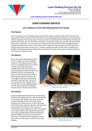 Laser Cladding & Heat Treatment Services
30/10/2015
LASER CLADDING SERVICES
Laser Cladding of an AISI 4340 Drilling Rig
The Problem:
One of Australia’s premier underground raise
drive spindle, freshly arrived from their North American manufacturing facility
0.08mm undersize on the bearing journal. The drive spindle is m
external spline drive, and runs on a
loads when in operation, as it is the main drive spindle that turns
underground service holes, which can be up to 2 metres in diameter. To get a replacement from their
American factory would be a minimum of 2
$18,000. As the drill rig was being mobilised for a new project, time was of the essence,
into thousands of dollars per day.
The Options:
Due to the urgency of getting the drill rig
to site, a replacement was immediately
ruled out, so the engineers back in North
America investigated what repair methods
could be used, based on what was
available locally. Both hard chrome and
metal spraying were initially thought to be
suitable, but due to the high bearing
loads, the mechanical bond from both of
these methods would have failed in the
early stages of underground operations
causing the bearing to spin and strip off
the coating. When the engineers found
out that there is a laser cladding company
in Perth, they contacted Laser Cladding
Services (LCS) to see what could be done.
The Solution:
Due to the high bearing loads and the substrate being
AISI 4340, the welding engineer at LCS selected SS410L
as the correct weld overlay to use. Prep machining
involved machining off 0.3mm from the outside
diameter of the bearing journal, a 0.5mm thick layer
would then be laser clad over the entire bearing surface
area, leaving 0.2mm for final machining. Prior to
machining, the drive spindle was cleaned of its sprayed
on corrosion inhibitor, fully inspected &
house with a portable digital Coordinate
Machine (CMM) to ensure accuracy when finish
machining , then dye penetrant inspected to ensure
there were no surface cracks in preparation for laser
cladding.
Laser Cladding Services Pty Ltd
Lot 500, Fields
Email: enquiries@lasercladdingservices.com.au
Laser Cladding & Heat Treatment Services
LASER CLADDING SERVICES
Laser Cladding of an AISI 4340 Drilling Rig Main Drive Spindle
One of Australia’s premier underground raise-bore drilling companies discovered that their brand new
ly arrived from their North American manufacturing facility, had been incorrectly machined
journal. The drive spindle is manufactured from AISI 4340,
and runs on a 280mm ID bearing. The bearing is subject to extremely high axial & radial
loads when in operation, as it is the main drive spindle that turns the drill rods when boring large diameter
underground service holes, which can be up to 2 metres in diameter. To get a replacement from their
American factory would be a minimum of 2 - 3 weeks, including air-freight, with the total cost adding up to
,000. As the drill rig was being mobilised for a new project, time was of the essence, any
Due to the urgency of getting the drill rig
to site, a replacement was immediately
the engineers back in North
repair methods
available locally. Both hard chrome and
re initially thought to be
suitable, but due to the high bearing
loads, the mechanical bond from both of
these methods would have failed in the
early stages of underground operations,
causing the bearing to spin and strip off
s found
out that there is a laser cladding company
in Perth, they contacted Laser Cladding
Services (LCS) to see what could be done.
and the substrate being
AISI 4340, the welding engineer at LCS selected SS410L
Prep machining
machining off 0.3mm from the outside
0.5mm thick layer
the entire bearing surface
area, leaving 0.2mm for final machining. Prior to
cleaned of its sprayed –
inspected & measured in-
oordinate Measuring
to ensure accuracy when finish
dye penetrant inspected to ensure
in preparation for laser
AISI 4340 Drilling Rig main Drive Spindle as received
undersize bearing journal
Drive Spindle being prep-machined 0.3mm undersize
on the bearing journal
Laser Cladding Services Pty Ltd
ABN 71 154 848 227
ACN 154 848 227
Lot 500, Fields Street, Pinjarra, WA 6208
enquiries@lasercladdingservices.com.au
Page 1
Drive Spindle
bore drilling companies discovered that their brand new main
, had been incorrectly machined
anufactured from AISI 4340, has an internal &
The bearing is subject to extremely high axial & radial
the drill rods when boring large diameter
underground service holes, which can be up to 2 metres in diameter. To get a replacement from their North
total cost adding up to
any delays would run
AISI 4340 Drilling Rig main Drive Spindle as received with
undersize bearing journal
machined 0.3mm undersize
on the bearing journal
 
