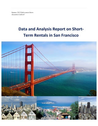  
	
  
1	
  
	
  
Summer 2015 Enforcement Intern
Alexandra Caldwell
Data	
  and	
  Analysis	
  Report	
  on	
  Short-­‐
Term	
  Rentals	
  in	
  San	
  Francisco	
  
 
