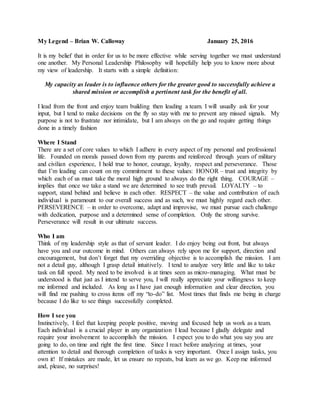 My Legend – Brian W. Calloway January 25, 2016
It is my belief that in order for us to be more effective while serving together we must understand
one another. My Personal Leadership Philosophy will hopefully help you to know more about
my view of leadership. It starts with a simple definition:
My capacity as leader is to influence others for the greater good to successfully achieve a
shared mission or accomplish a pertinent task for the benefit of all.
I lead from the front and enjoy team building then leading a team. I will usually ask for your
input, but I tend to make decisions on the fly so stay with me to prevent any missed signals. My
purpose is not to frustrate nor intimidate, but I am always on the go and require getting things
done in a timely fashion
Where I Stand
There are a set of core values to which I adhere in every aspect of my personal and professional
life. Founded on morals passed down from my parents and reinforced through years of military
and civilian experience, I hold true to honor, courage, loyalty, respect and perseverance. Those
that I’m leading can count on my commitment to these values: HONOR – trust and integrity by
which each of us must take the moral high ground to always do the right thing. COURAGE –
implies that once we take a stand we are determined to see truth prevail. LOYALTY – to
support, stand behind and believe in each other. RESPECT – the value and contribution of each
individual is paramount to our overall success and as such, we must highly regard each other.
PERSEVERENCE – in order to overcome, adapt and improvise, we must pursue each challenge
with dedication, purpose and a determined sense of completion. Only the strong survive.
Perseverance will result in our ultimate success.
Who I am
Think of my leadership style as that of servant leader. I do enjoy being out front, but always
have you and our outcome in mind. Others can always rely upon me for support, direction and
encouragement, but don’t forget that my overriding objective is to accomplish the mission. I am
not a detail guy, although I grasp detail intuitively. I tend to analyze very little and like to take
task on full speed. My need to be involved is at times seen as micro-managing. What must be
understood is that just as I intend to serve you, I will really appreciate your willingness to keep
me informed and included. As long as I have just enough information and clear direction, you
will find me pushing to cross items off my “to-do” list. Most times that finds me being in charge
because I do like to see things successfully completed.
How I see you
Instinctively, I feel that keeping people positive, moving and focused help us work as a team.
Each individual is a crucial player in any organization I lead because I gladly delegate and
require your involvement to accomplish the mission. I expect you to do what you say you are
going to do, on time and right the first time. Since I react before analyzing at times, your
attention to detail and thorough completion of tasks is very important. Once I assign tasks, you
own it! If mistakes are made, let us ensure no repeats, but learn as we go. Keep me informed
and, please, no surprises!
 