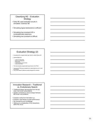 11
Classifying HE – Evaluation
Strategy
• Early HE used evaluated circuits in
simulation: Extrinsic HE
• Simulating logical abstractions is efficient
• Simulating low-constraint HE is
computationally expensive
• Simulating low-constraint is difficult
Evaluation Strategy (2)
• Evaluating with a programmable logic device is called Intrinsic HE
• Disadvantages are:
– Limited reconfigurability
– Speed of reconfiguration
– Destructibility
– Limited topology and granularity
– Limited observability
• The most versatile programmable logic device is the FPGA
• Commercial FPAAs also available but to date limited by one or more
of the above
• Only a few research platforms actually designed for evolution
Innovation Research – Traditional
vs. Evolutionary Search
• Traditional design decomposes from the top
down into known sub-problems
• Applies constraints to ensure design behaves
like known sub-problems
• Evolution works from the bottom up
• Evolution uses fitness to guide performance
• Not directed by prior knowledge
• Oblivious to complexities of the interactions
within the circuit
 
