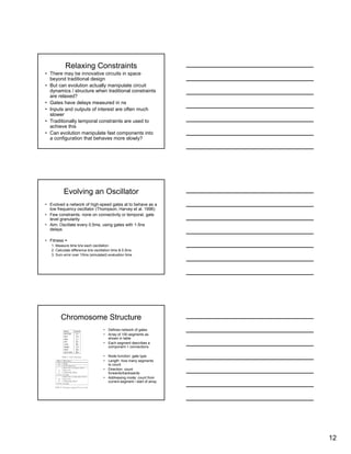 12
Relaxing Constraints
• There may be innovative circuits in space
beyond traditional design
• But can evolution actually manipulate circuit
dynamics / structure when traditional constraints
are relaxed?
• Gates have delays measured in ns
• Inputs and outputs of interest are often much
slower
• Traditionally temporal constraints are used to
achieve this
• Can evolution manipulate fast components into
a configuration that behaves more slowly?
Evolving an Oscillator
• Evolved a network of high-speed gates at to behave as a
low frequency oscillator (Thompson, Harvey et al. 1996)
• Few constraints: none on connectivity or temporal, gate
level granularity
• Aim: Oscillate every 0.5ms, using gates with 1-5ns
delays
• Fitness =
1. Measure time b/w each oscillation
2. Calculate difference b/w oscillation time & 0.5ms
3. Sum error over 10ms (simulated) evaluation time
Chromosome Structure
• Defines network of gates
• Array of 100 segments as
shown in table
• Each segment describes a
component + connections
• Node function: gate type
• Length: how many segments
to count
• Direction: count
forwards/backwards
• Addressing mode: count from
current segment / start of array
 