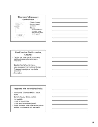 14
Thompson’s Frequency
Discriminator
• 1 input, 1 output
• No clock signal
available
• Fitness:
– Maximise difference
b/w output voltage
when 1kHz or 10kHz
signals applied
Can Evolution Find Innovative
Circuits?
• Circuits that could not be found using
traditional design abstractions are
innovative
• Solution has high performance
• Uses less gates that traditional designs
• Analysis shows internal non-digital
behaviour
∴ Innovative
Problems with innovative circuits
• Important to understand how a circuit
works
• Some behaviour defies analysis
• Not portable
– Fails on other FPGAs
– Fails when temperature changed
• These problems have to be tackled before
evolved innovative circuits are useful
 