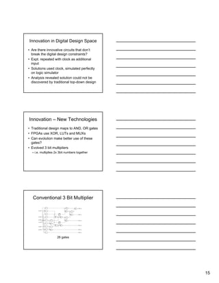 15
Innovation in Digital Design Space
• Are there innovative circuits that don’t
break the digital design constraints?
• Expt. repeated with clock as additional
input
• Solutions used clock, simulated perfectly
on logic simulator
• Analysis revealed solution could not be
discovered by traditional top-down design
Innovation – New Technologies
• Traditional design maps to AND, OR gates
• FPGAs use XOR, LUTs and MUXs
• Can evolution make better use of these
gates?
• Evolved 3 bit multipliers
– i.e. multiplies 2x 3bit numbers together
Conventional 3 Bit Multiplier
26 gates
 