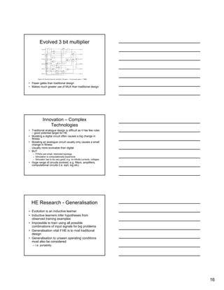 16
Evolved 3 bit multiplier
• Fewer gates than traditional design
• Makes much greater use of MUX than traditional design
Innovation – Complex
Technologies
• Traditional analogue design is difficult as it has few rules
– good potential target for HE
• Mutating a digital circuit often causes a big change in
fitness
• Mutating an analogue circuit usually only causes a small
change in fitness
∴ Usually more evolvable than digital
• BUT
– FPAAs are small, restricted topology
– Simulation is computationally expensive
– Simulator has to be very good, e.g. no infinite currents, voltages
• Huge range of circuits evolved, e.g. filters, amplifiers,
computational circuits (i.e. sqrt, log etc)
HE Research - Generalisation
• Evolution is an inductive learner
• Inductive learners infer hypotheses from
observed training examples
• Impossible to train using all possible
combinations of input signals for big problems
• Generalisation vital if HE is to rival traditional
design
• Generalisation to unseen operating conditions
must also be considered
– i.e. portability
 