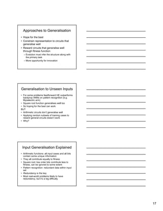 17
Approaches to Generalisation
• Hope for the best
• Constrain representation to circuits that
generalise well
• Reward circuits that generalise well
through fitness function
– Evolution must infer the structure along with
the primary task
– More opportunity for innovation
Generalisation to Unseen Inputs
• For some problems feedforward HE outperforms
backprop ANNs on pattern recognition (e.g.
Myoelectric arm)
• Square root function generalises well too
• So hoping for the best can work
BUT
• Arithmetic circuits don’t generalise well
• Applying random subsets of training cases to
reward general circuits doesn’t work
• Why?
Input Generalisation Explained
• Arithmetic functions: all input cases and all bits
contain some unique information
• They all contribute equally to fitness
• Square root: low order bits contribute less to
fitness, can be ignored to some extent
• Pattern recognition: redundant data within input
set
• Redundancy is the key
• Most real-world problems likely to have
redundancy, but it’s a big difficulty
 